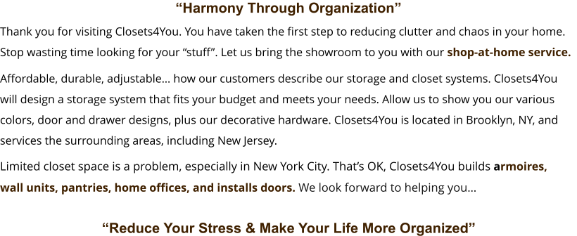 “Harmony Through Organization”       Affordable, durable, adjustable… how our customers describe our storage and closet systems. Closets4You  will design a storage system that fits your budget and meets your needs. Allow us to show you our various  colors, door and drawer designs, plus our decorative hardware. Closets4You is located in Brooklyn, NY, and  services the surrounding areas, including New Jersey.    “Reduce Your Stress & Make Your Life More Organized”  Limited closet space is a problem, especially in New York City. That’s OK, Closets4You builds armoires,  wall units, pantries, home offices, and installs doors. We look forward to helping you…    Thank you for visiting Closets4You. You have taken the first step to reducing clutter and chaos in your home.  Stop wasting time looking for your “stuff”. Let us bring the showroom to you with our shop-at-home service.
